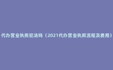 代办营业执照犯法吗（2021代办营业执照流程及费用）