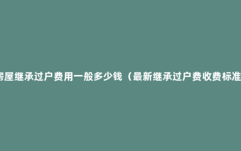 房屋继承过户费用一般多少钱（最新继承过户费收费标准）