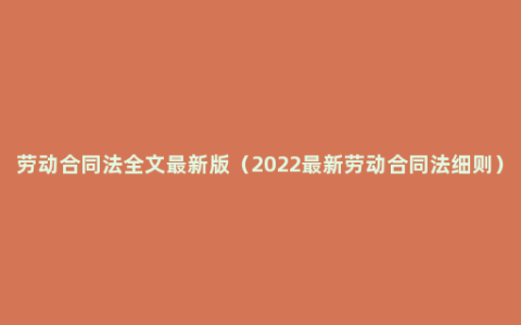 劳动合同法全文最新版（2022最新劳动合同法细则）