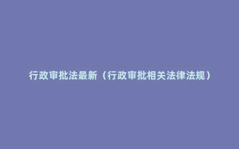 行政审批法最新（行政审批相关法律法规）