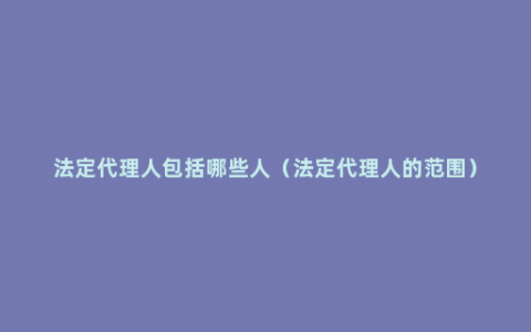 法定代理人包括哪些人（法定代理人的范围）