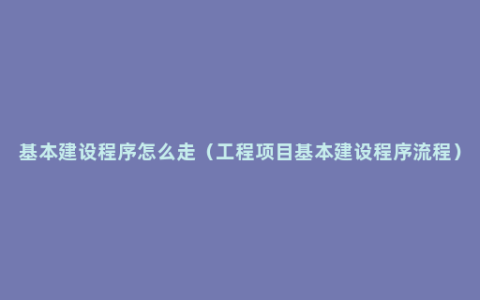 基本建设程序怎么走（工程项目基本建设程序流程）