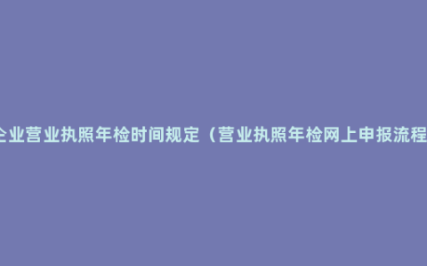 企业营业执照年检时间规定（营业执照年检网上申报流程）