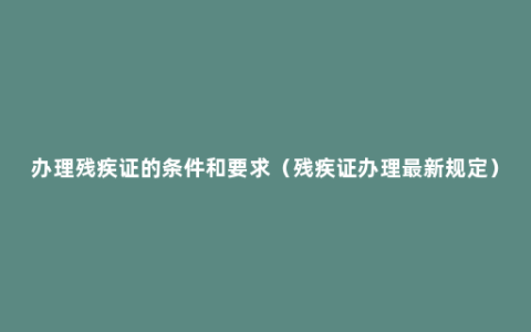 办理残疾证的条件和要求（残疾证办理最新规定）