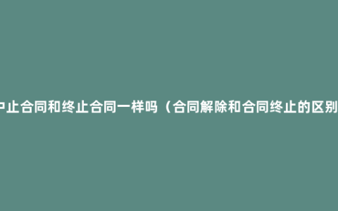 中止合同和终止合同一样吗（合同解除和合同终止的区别）