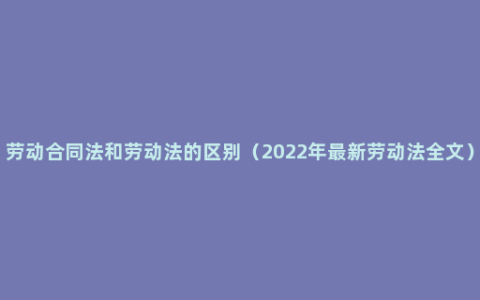 劳动合同法和劳动法的区别（2022年最新劳动法全文）