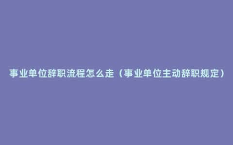 事业单位辞职流程怎么走（事业单位主动辞职规定）