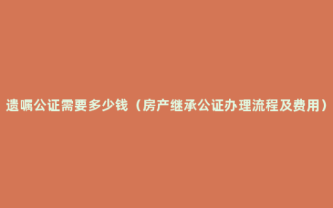 遗嘱公证需要多少钱（房产继承公证办理流程及费用）