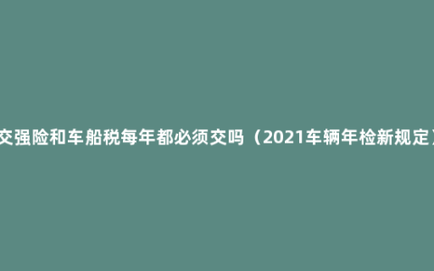 交强险和车船税每年都必须交吗（2021车辆年检新规定）