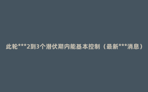 此轮***2到3个潜伏期内能基本控制（最新***消息）