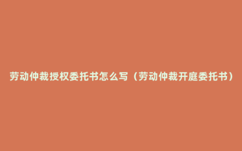 劳动仲裁授权委托书怎么写（劳动仲裁开庭委托书）