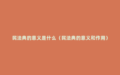 民法典的意义是什么（民法典的意义和作用）