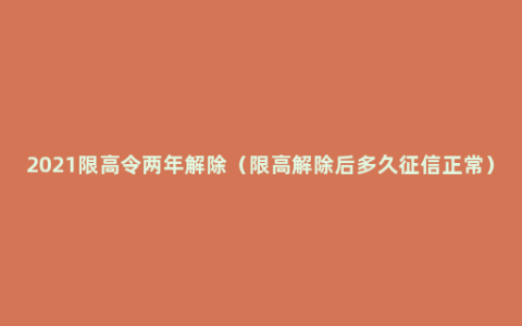 2021限高令两年解除（限高解除后多久征信正常）