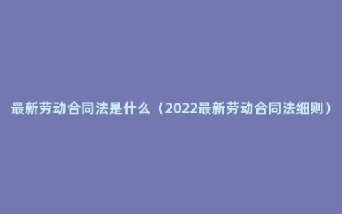 最新劳动合同法是什么（2022最新劳动合同法细则）