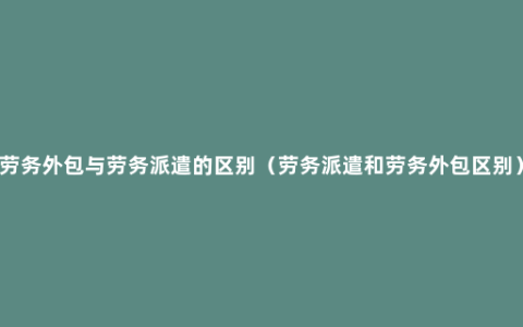 劳务外包与劳务派遣的区别（劳务派遣和劳务外包区别）