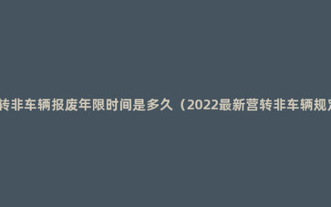 营转非车辆报废年限时间是多久（2022最新营转非车辆规定）