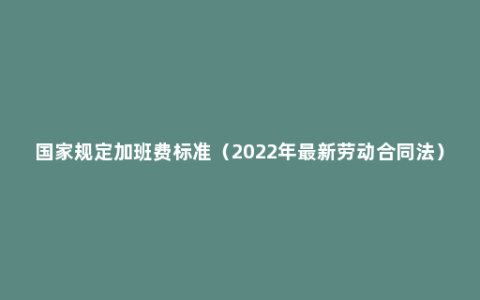 国家规定加班费标准（2022年最新劳动合同法）