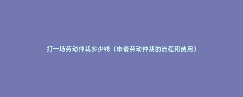 打一场劳动仲裁多少钱（申请劳动仲裁的流程和费用）