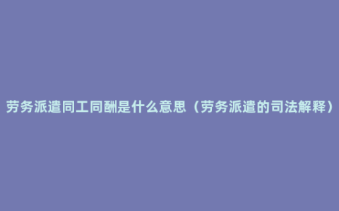 劳务派遣同工同酬是什么意思（劳务派遣的司法解释）