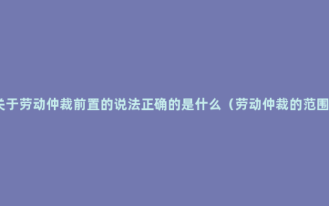 关于劳动仲裁前置的说法正确的是什么（劳动仲裁的范围）