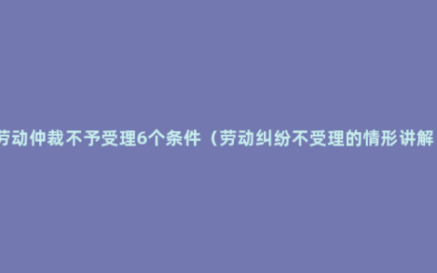 劳动仲裁不予受理6个条件（劳动纠纷不受理的情形讲解）