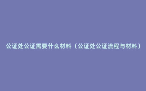 公证处公证需要什么材料（公证处公证流程与材料）