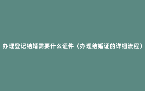 办理登记结婚需要什么证件（办理结婚证的详细流程）