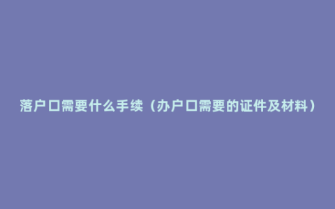 落户口需要什么手续（办户口需要的证件及材料）