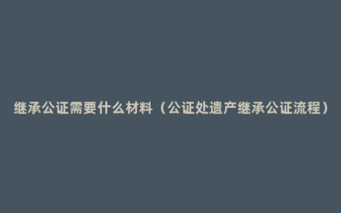 继承公证需要什么材料（公证处遗产继承公证流程）