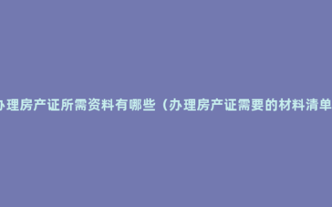 办理房产证所需资料有哪些（办理房产证需要的材料清单）