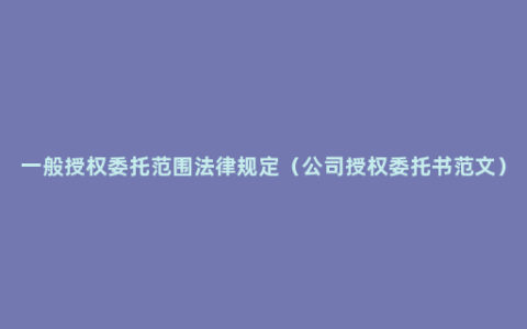 一般授权委托范围法律规定（公司授权委托书范文）