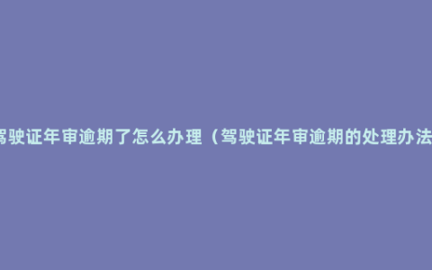 驾驶证年审逾期了怎么办理（驾驶证年审逾期的处理办法）