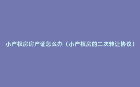 小产权房房产证怎么办（小产权房的二次转让协议）