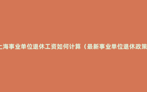 上海事业单位退休工资如何计算（最新事业单位退休政策）