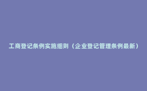 工商登记条例实施细则（企业登记管理条例最新）