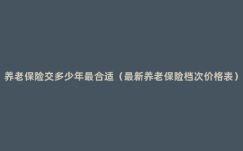 养老保险交多少年最合适（最新养老保险档次价格表）