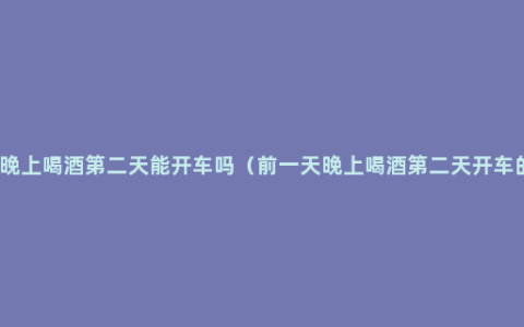 前一天晚上喝酒第二天能开车吗（前一天晚上喝酒第二天开车的案例）