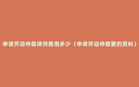 申请劳动仲裁律师费用多少（申请劳动仲裁要的资料）