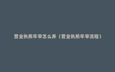 营业执照年审怎么弄（营业执照年审流程）