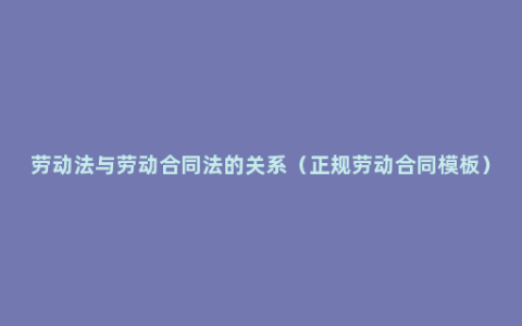 劳动法与劳动合同法的关系（正规劳动合同模板）