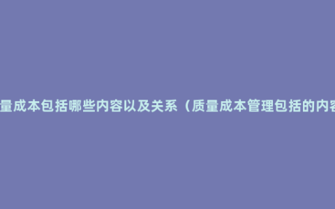 质量成本包括哪些内容以及关系（质量成本管理包括的内容）