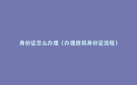 身份证怎么办理（办理居民身份证流程）