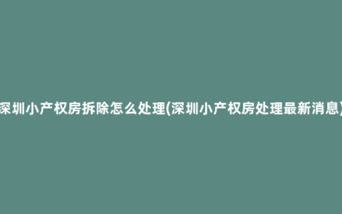 深圳小产权房拆除怎么处理(深圳小产权房处理最新消息)