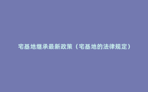 宅基地继承最新政策（宅基地的法律规定）