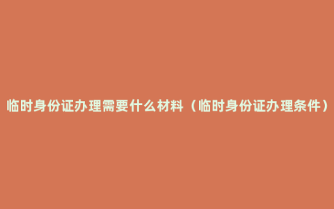 临时身份证办理需要什么材料（临时身份证办理条件）