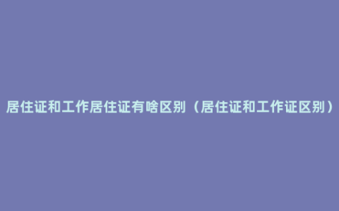 居住证和工作居住证有啥区别（居住证和工作证区别）