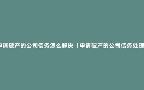 申请破产的公司债务怎么解决（申请破产的公司债务处理）