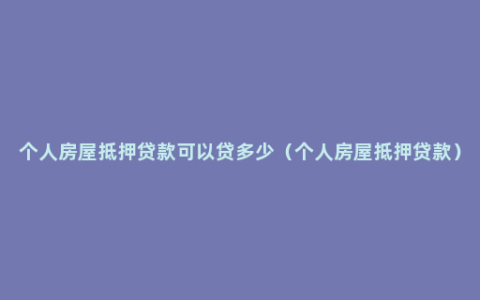 个人房屋抵押贷款可以贷多少（个人房屋抵押贷款）