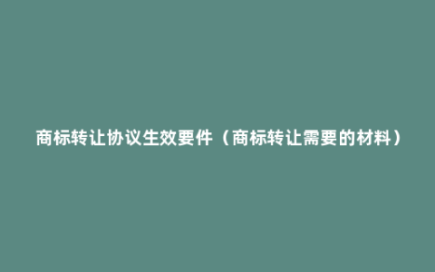 商标转让协议生效要件（商标转让需要的材料）