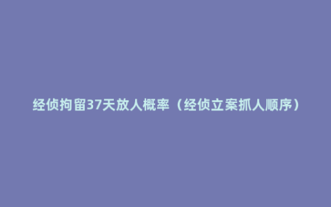 经侦拘留37天放人概率（经侦立案抓人顺序）